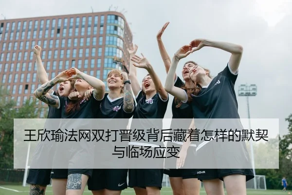王欣瑜法网双打晋级背后藏着怎样的默契与临场应变