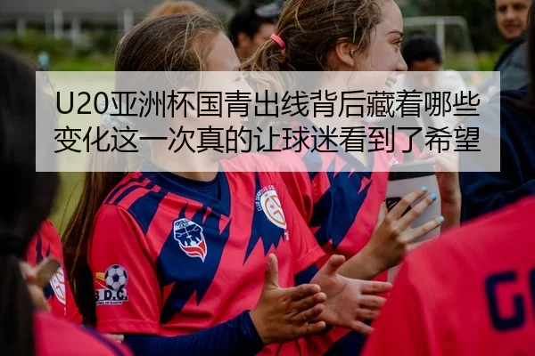 U20亚洲杯国青出线背后藏着哪些变化这一次真的让球迷看到了希望