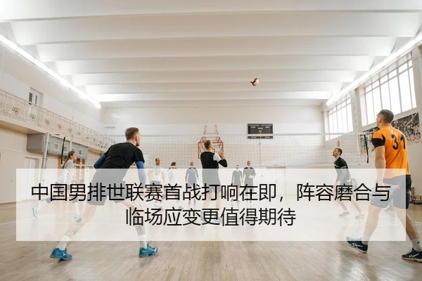 中国男排世联赛首战打响在即，阵容磨合与临场应变更值得期待
